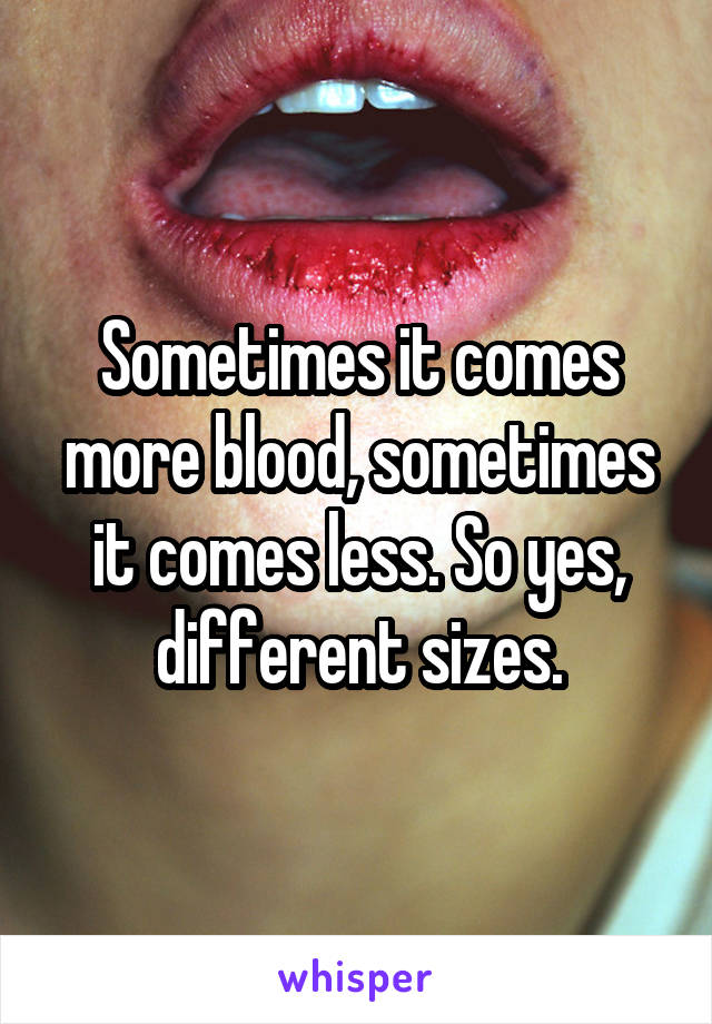 Sometimes it comes more blood, sometimes it comes less. So yes, different sizes.