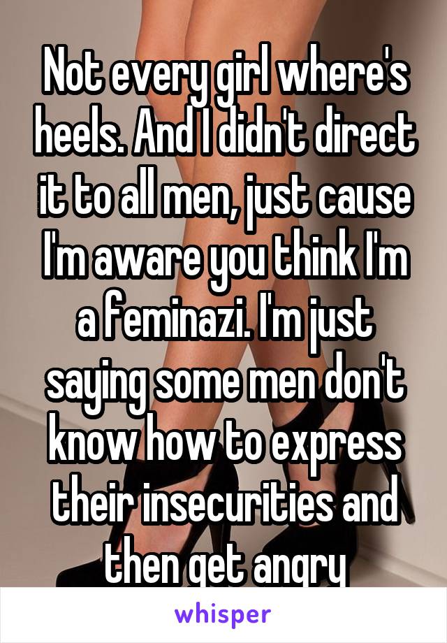 Not every girl where's heels. And I didn't direct it to all men, just cause I'm aware you think I'm a feminazi. I'm just saying some men don't know how to express their insecurities and then get angry