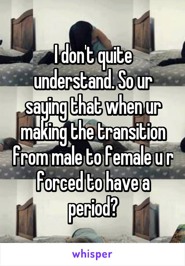 I don't quite understand. So ur saying that when ur making the transition from male to female u r forced to have a period?