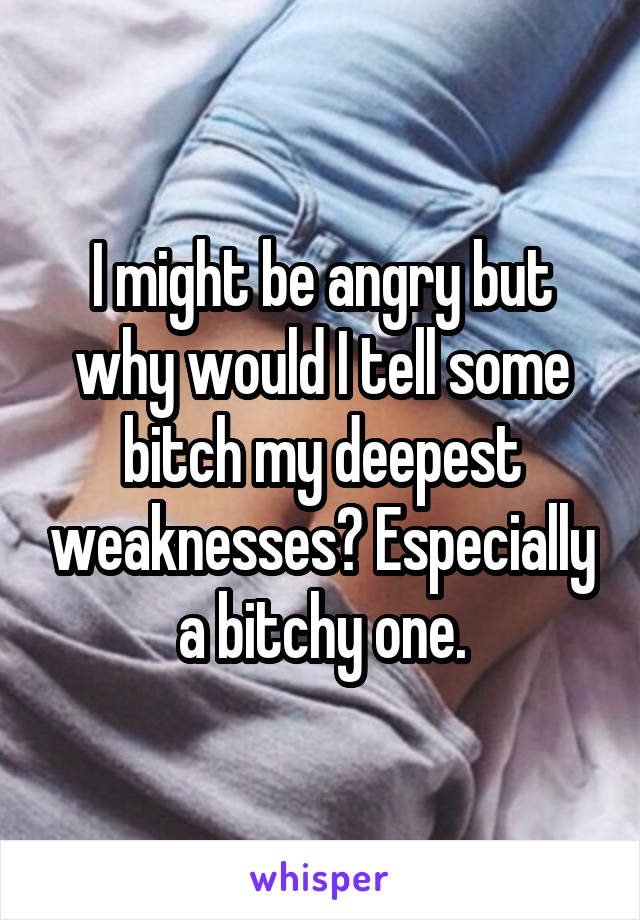 I might be angry but why would I tell some bitch my deepest weaknesses? Especially a bitchy one.