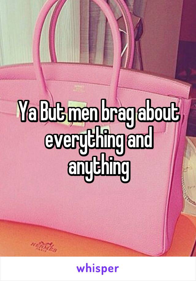 Ya But men brag about everything and anything