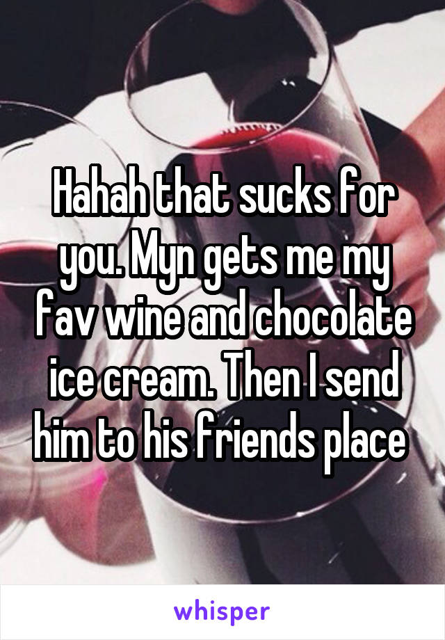 Hahah that sucks for you. Myn gets me my fav wine and chocolate ice cream. Then I send him to his friends place 