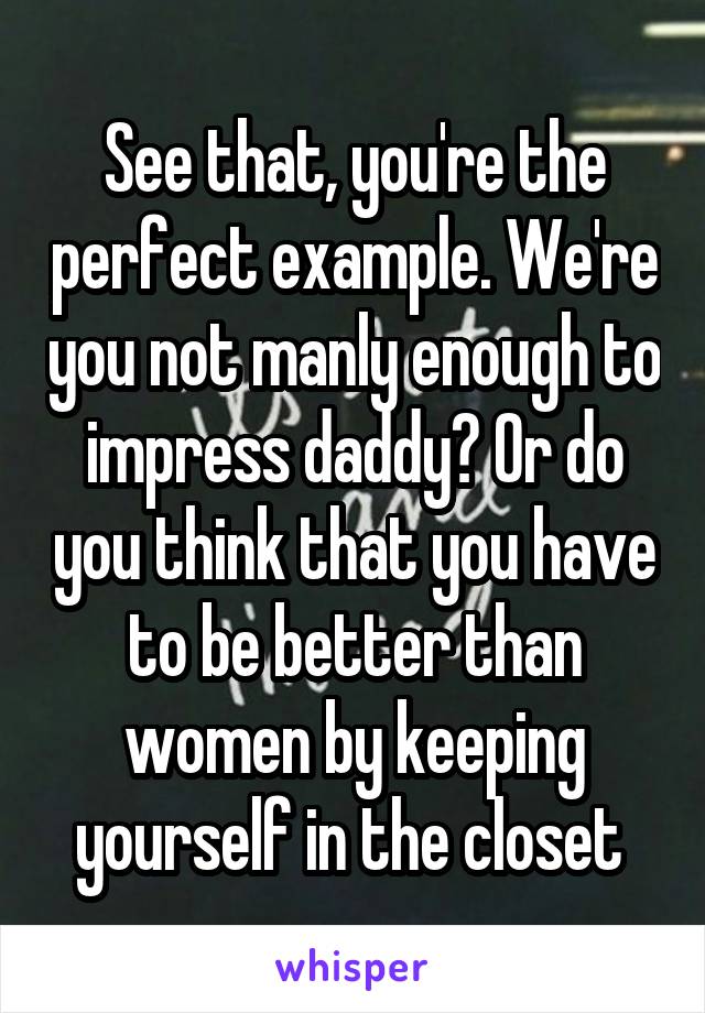 See that, you're the perfect example. We're you not manly enough to impress daddy? Or do you think that you have to be better than women by keeping yourself in the closet 