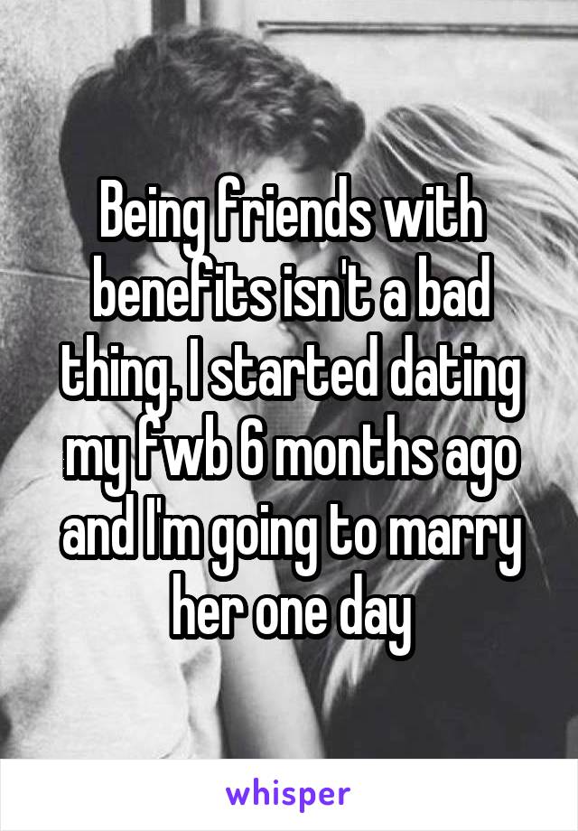 Being friends with benefits isn't a bad thing. I started dating my fwb 6 months ago and I'm going to marry her one day