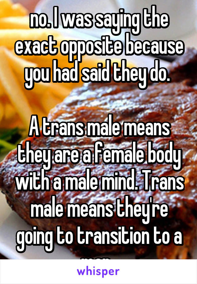 no. I was saying the exact opposite because you had said they do. 

A trans male means they are a female body with a male mind. Trans male means they're going to transition to a man. 