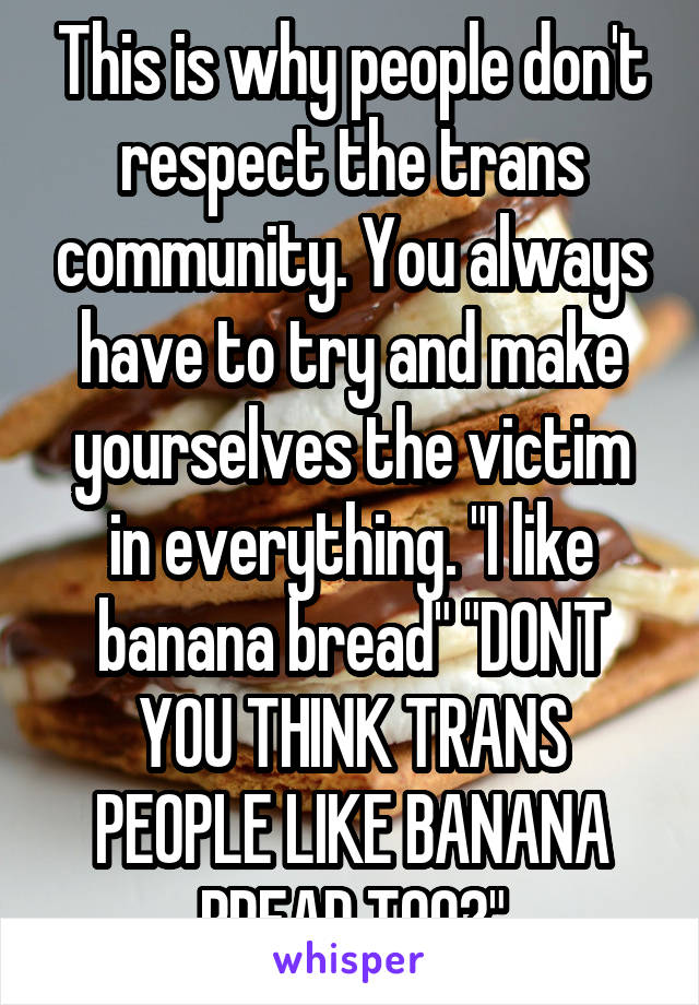 This is why people don't respect the trans community. You always have to try and make yourselves the victim in everything. "I like banana bread" "DONT YOU THINK TRANS PEOPLE LIKE BANANA BREAD TOO?"