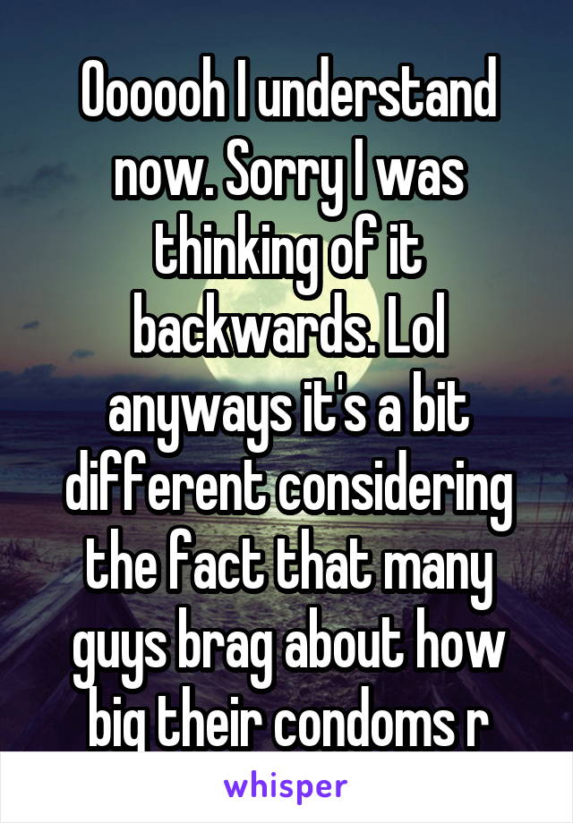 Oooooh I understand now. Sorry I was thinking of it backwards. Lol anyways it's a bit different considering the fact that many guys brag about how big their condoms r