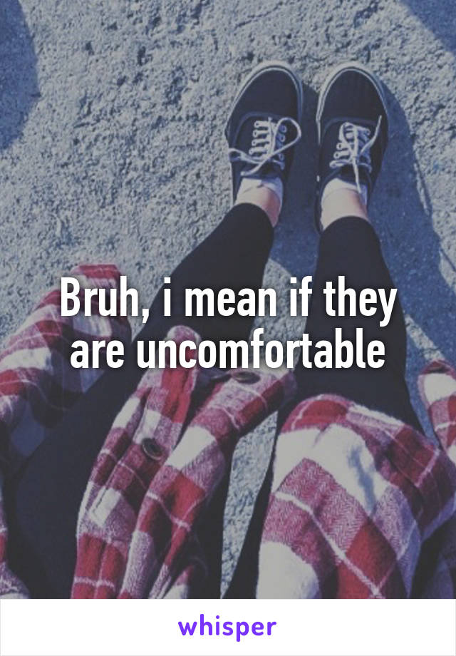 Bruh, i mean if they are uncomfortable
