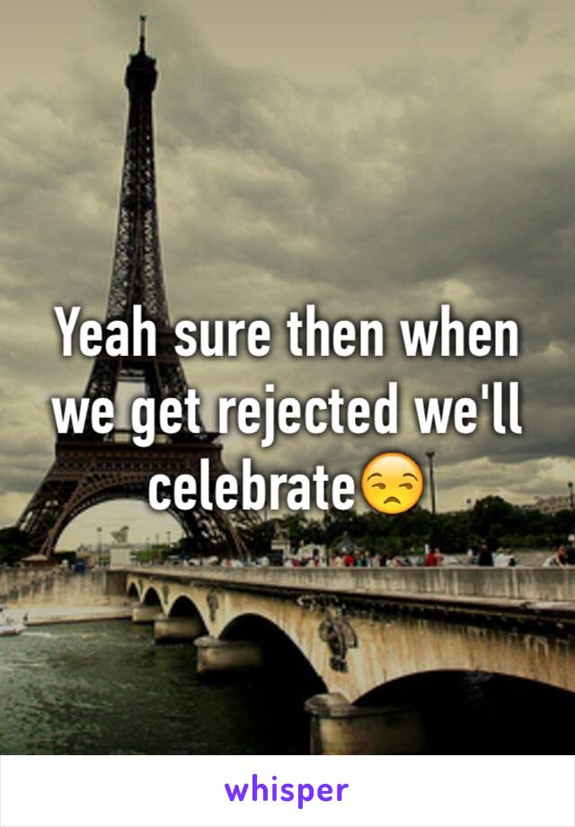 Yeah sure then when we get rejected we'll celebrate😒
