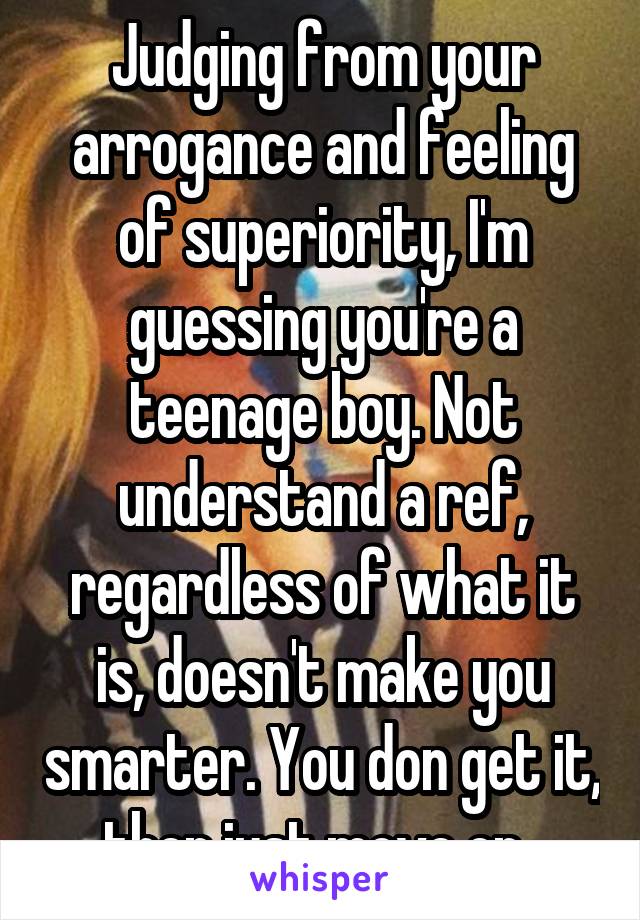 Judging from your arrogance and feeling of superiority, I'm guessing you're a teenage boy. Not understand a ref, regardless of what it is, doesn't make you smarter. You don get it, then just move on. 