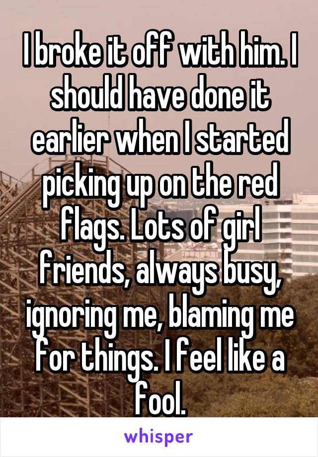I broke it off with him. I should have done it earlier when I started picking up on the red flags. Lots of girl friends, always busy, ignoring me, blaming me for things. I feel like a fool.