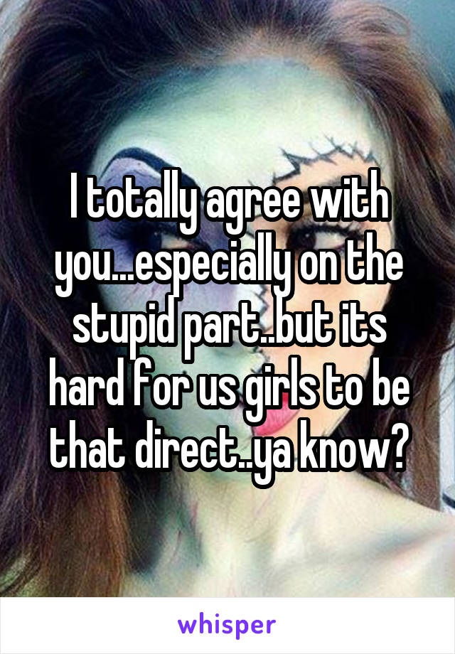 I totally agree with you...especially on the stupid part..but its hard for us girls to be that direct..ya know?