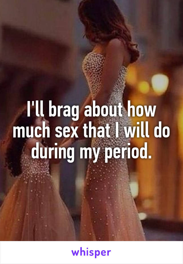 I'll brag about how much sex that I will do during my period.