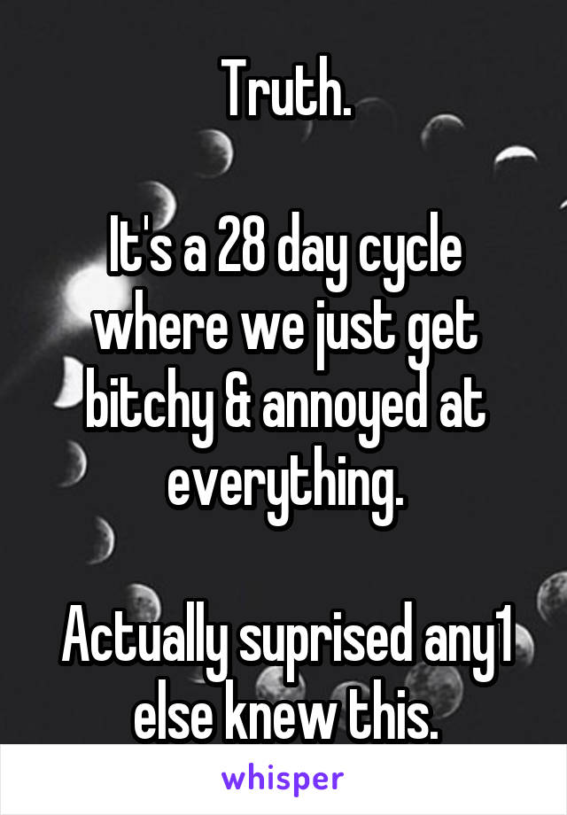 Truth.

It's a 28 day cycle where we just get bitchy & annoyed at everything.

Actually suprised any1 else knew this.