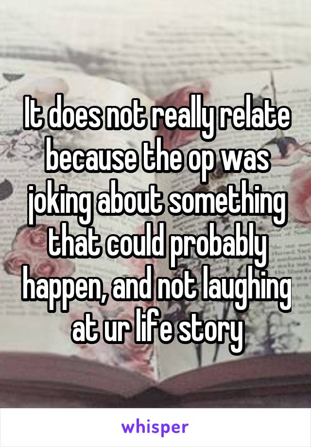 It does not really relate because the op was joking about something that could probably happen, and not laughing at ur life story