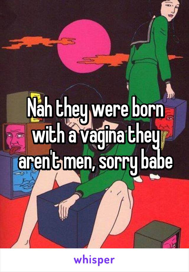 Nah they were born with a vagina they aren't men, sorry babe