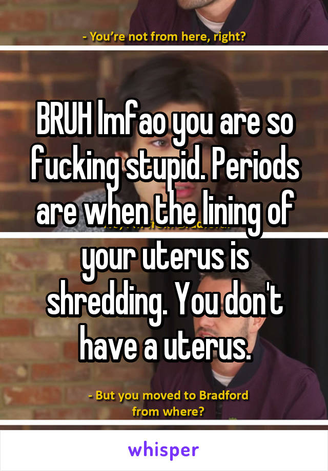 BRUH lmfao you are so fucking stupid. Periods are when the lining of your uterus is shredding. You don't have a uterus.