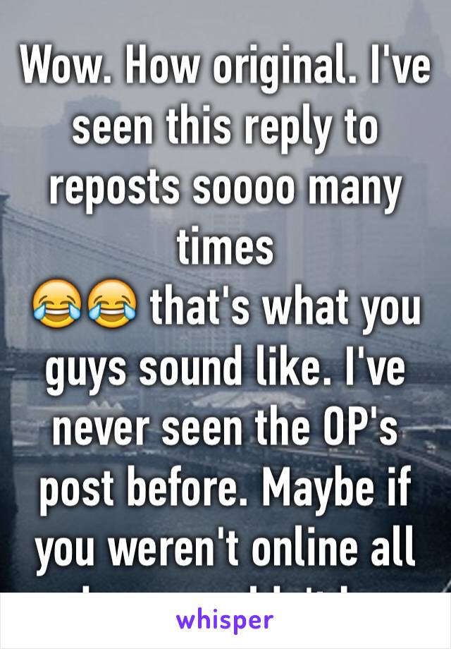 Wow. How original. I've seen this reply to reposts soooo many times 
😂😂 that's what you guys sound like. I've never seen the OP's post before. Maybe if you weren't online all day u wouldn't be 