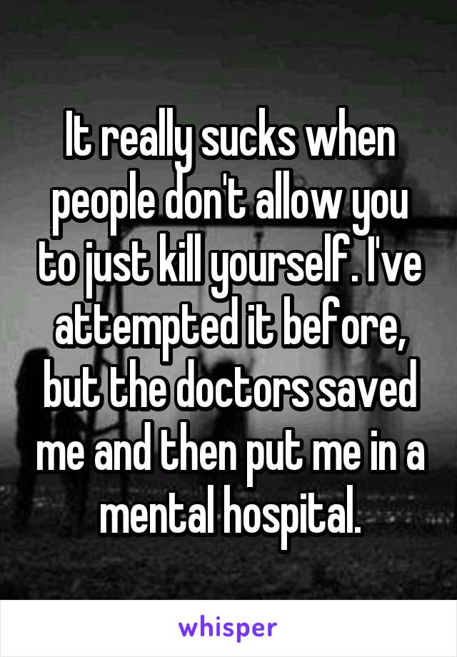 It really sucks when people don't allow you to just kill yourself. I've attempted it before, but the doctors saved me and then put me in a mental hospital.