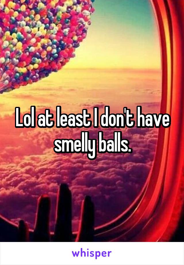 Lol at least I don't have smelly balls.