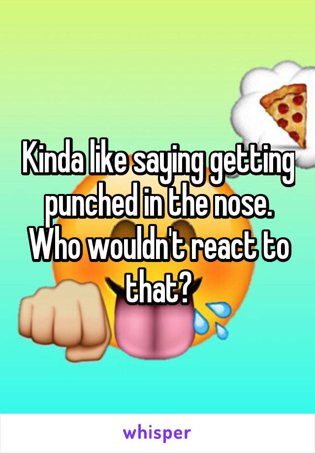Kinda like saying getting punched in the nose. Who wouldn't react to that?
