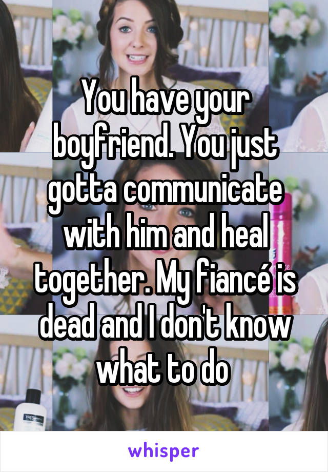 You have your boyfriend. You just gotta communicate with him and heal together. My fiancé is dead and I don't know what to do 