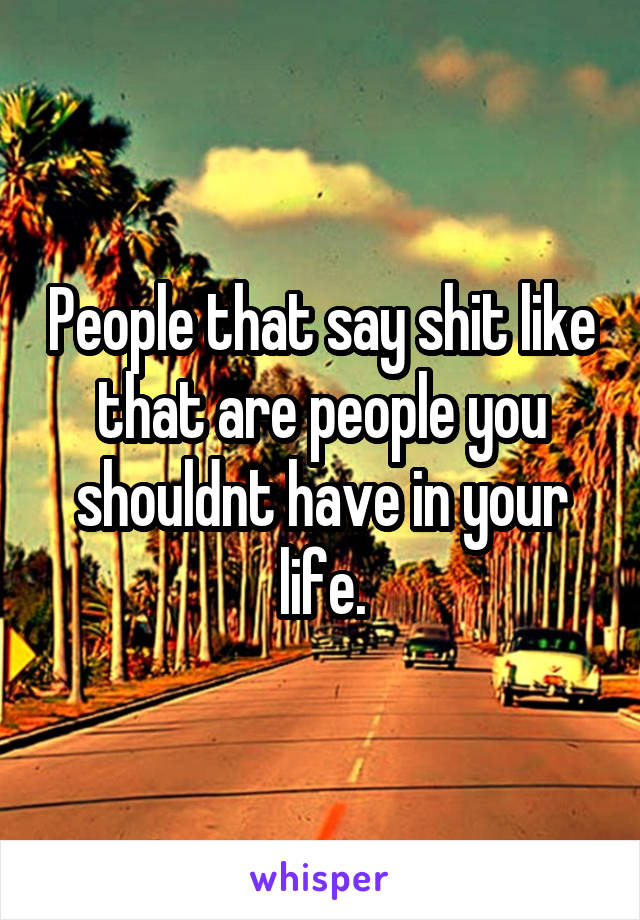 People that say shit like that are people you shouldnt have in your life.