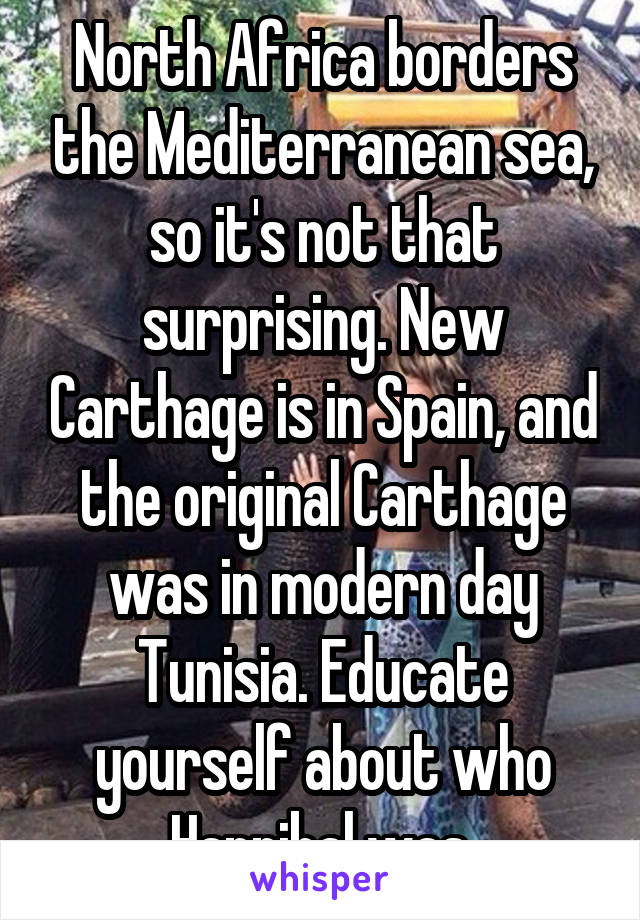 North Africa borders the Mediterranean sea, so it's not that surprising. New Carthage is in Spain, and the original Carthage was in modern day Tunisia. Educate yourself about who Hannibal was.