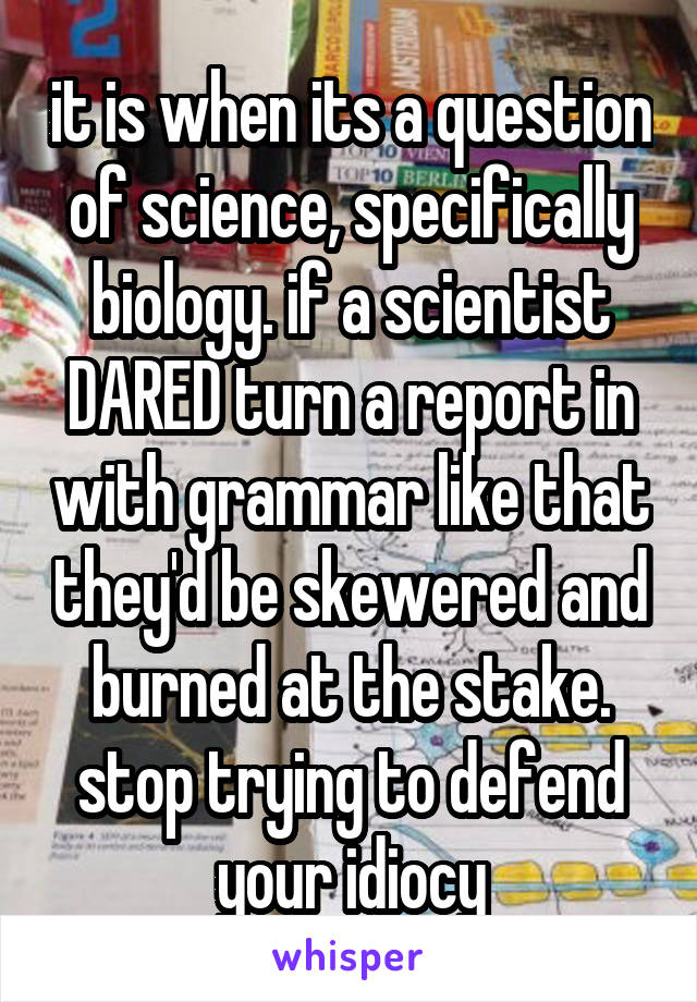 it is when its a question of science, specifically biology. if a scientist DARED turn a report in with grammar like that they'd be skewered and burned at the stake. stop trying to defend your idiocy