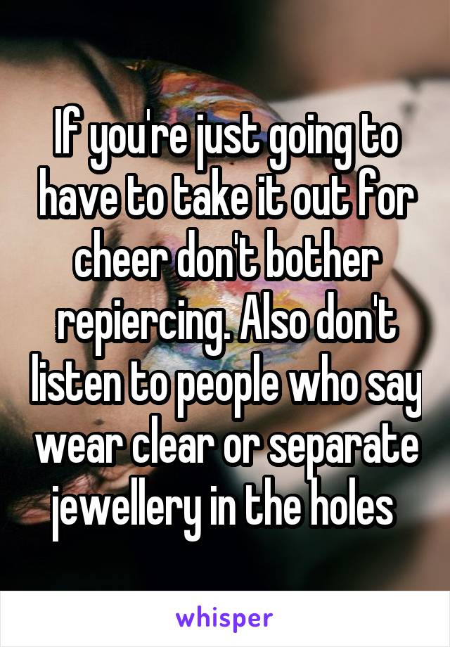 If you're just going to have to take it out for cheer don't bother repiercing. Also don't listen to people who say wear clear or separate jewellery in the holes 