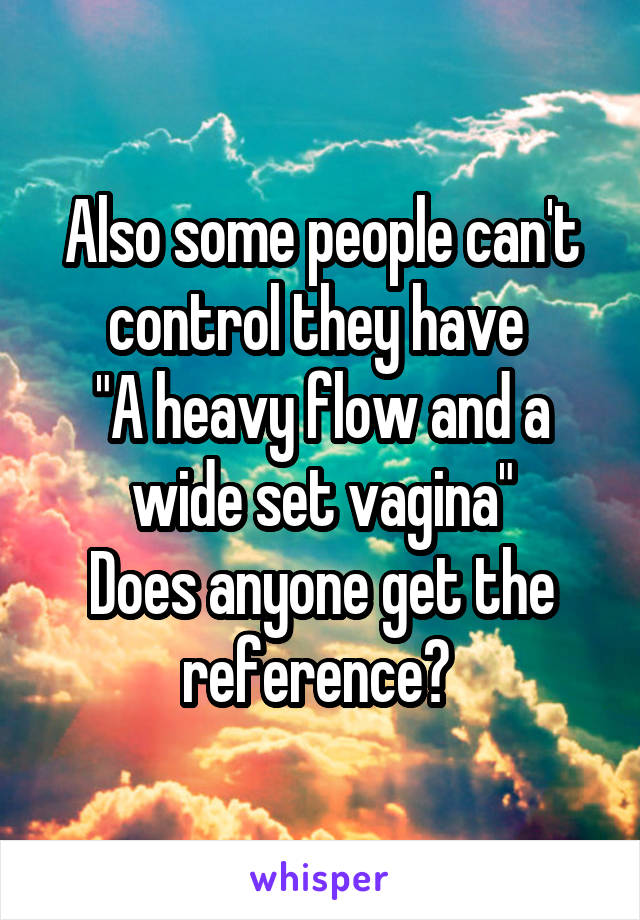 Also some people can't control they have 
"A heavy flow and a wide set vagina"
Does anyone get the reference? 