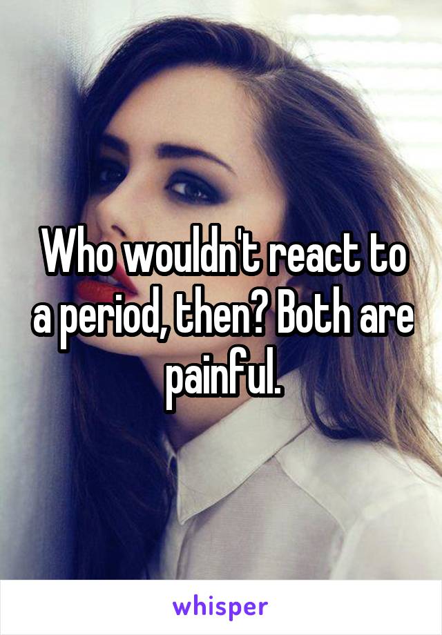 Who wouldn't react to a period, then? Both are painful.