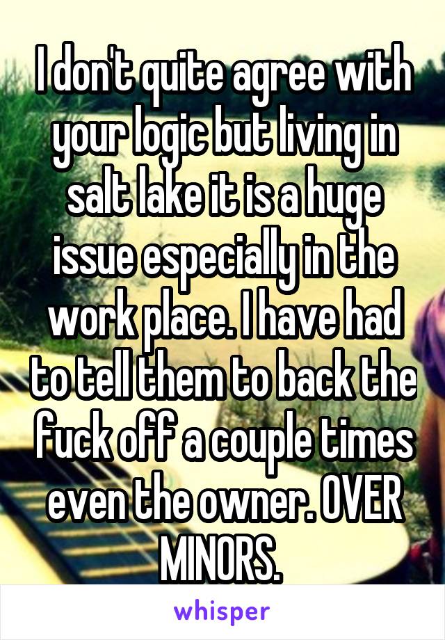 I don't quite agree with your logic but living in salt lake it is a huge issue especially in the work place. I have had to tell them to back the fuck off a couple times even the owner. OVER MINORS. 