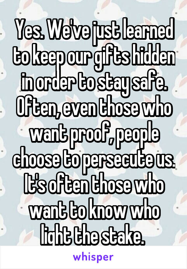 Yes. We've just learned to keep our gifts hidden in order to stay safe. Often, even those who want proof, people choose to persecute us. It's often those who want to know who light the stake. 