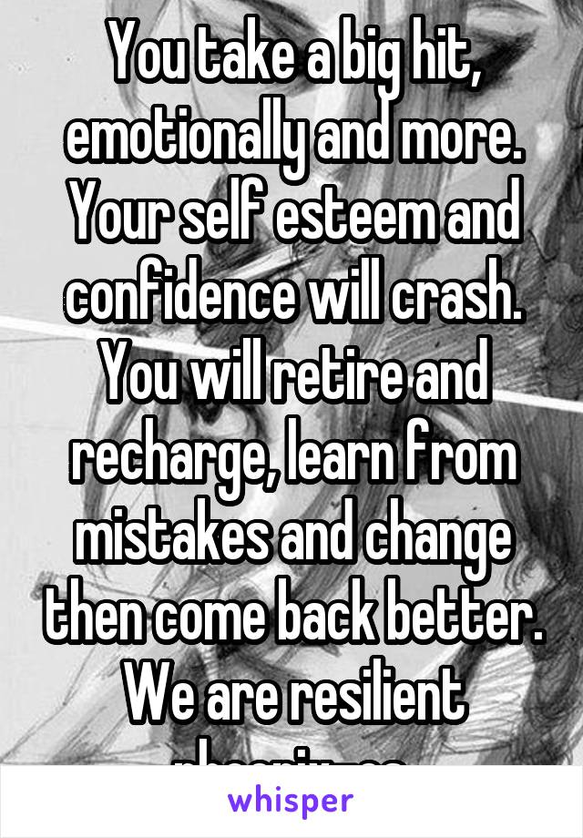 You take a big hit, emotionally and more. Your self esteem and confidence will crash. You will retire and recharge, learn from mistakes and change then come back better. We are resilient phoenix-es.