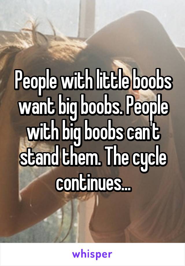 People with little boobs want big boobs. People with big boobs can't stand them. The cycle continues...