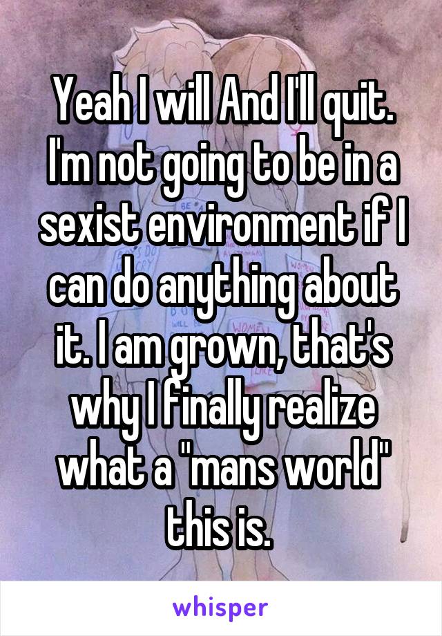 Yeah I will And I'll quit. I'm not going to be in a sexist environment if I can do anything about it. I am grown, that's why I finally realize what a "mans world" this is. 