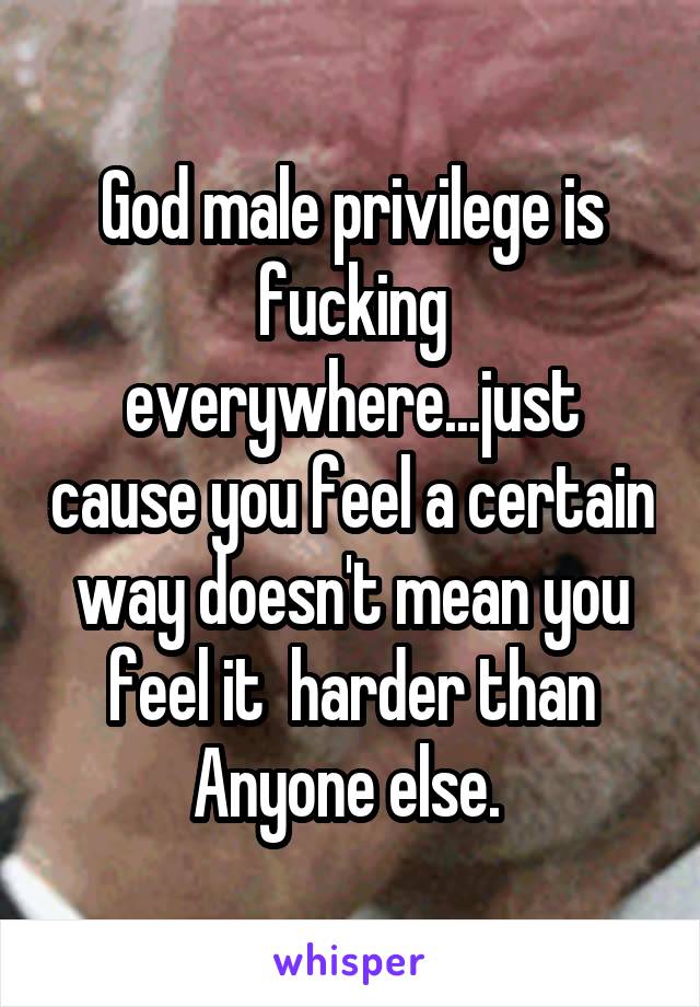 God male privilege is fucking everywhere...just cause you feel a certain way doesn't mean you feel it  harder than Anyone else. 