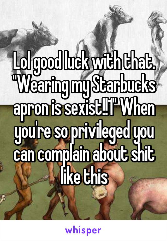 Lol good luck with that. "Wearing my Starbucks apron is sexist!!1" When you're so privileged you can complain about shit like this