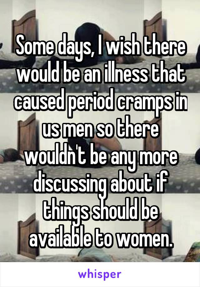 Some days, I wish there would be an illness that caused period cramps in us men so there wouldn't be any more discussing about if things should be available to women.