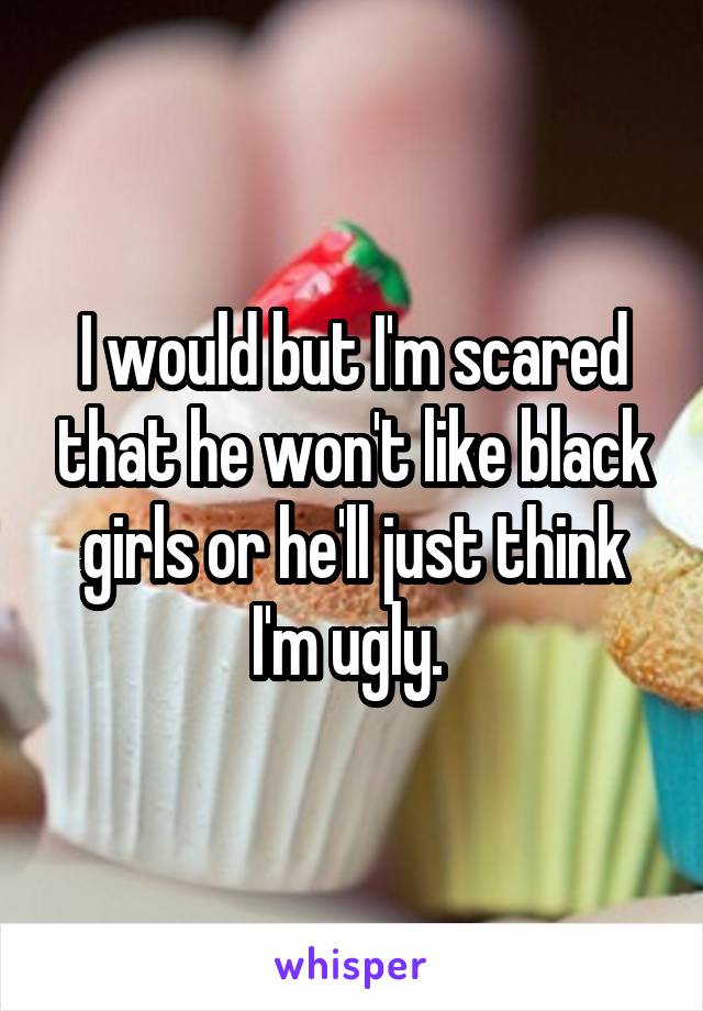 I would but I'm scared that he won't like black girls or he'll just think I'm ugly. 