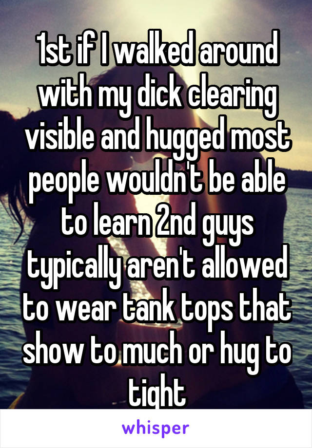 1st if I walked around with my dick clearing visible and hugged most people wouldn't be able to learn 2nd guys typically aren't allowed to wear tank tops that show to much or hug to tight