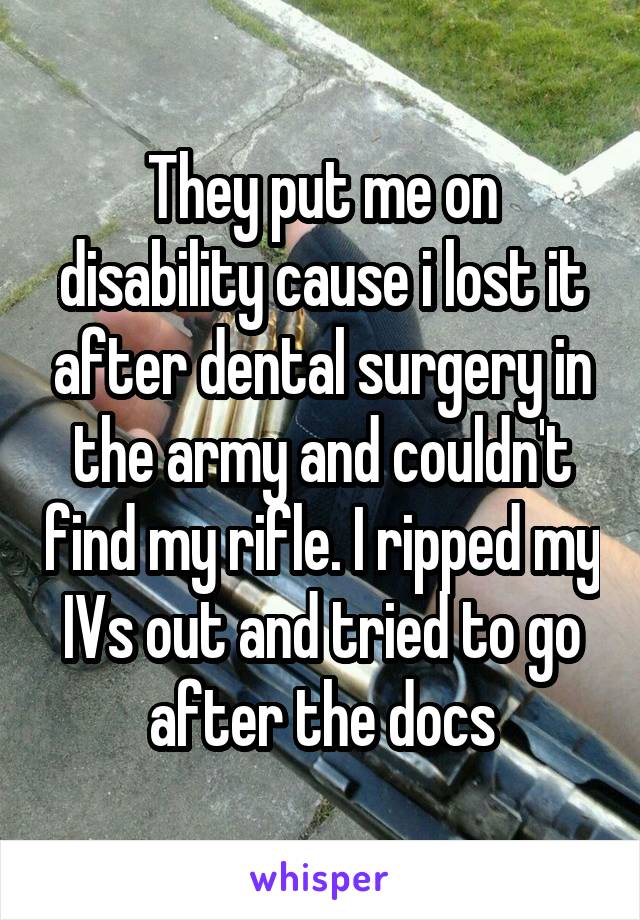 They put me on disability cause i lost it after dental surgery in the army and couldn't find my rifle. I ripped my IVs out and tried to go after the docs