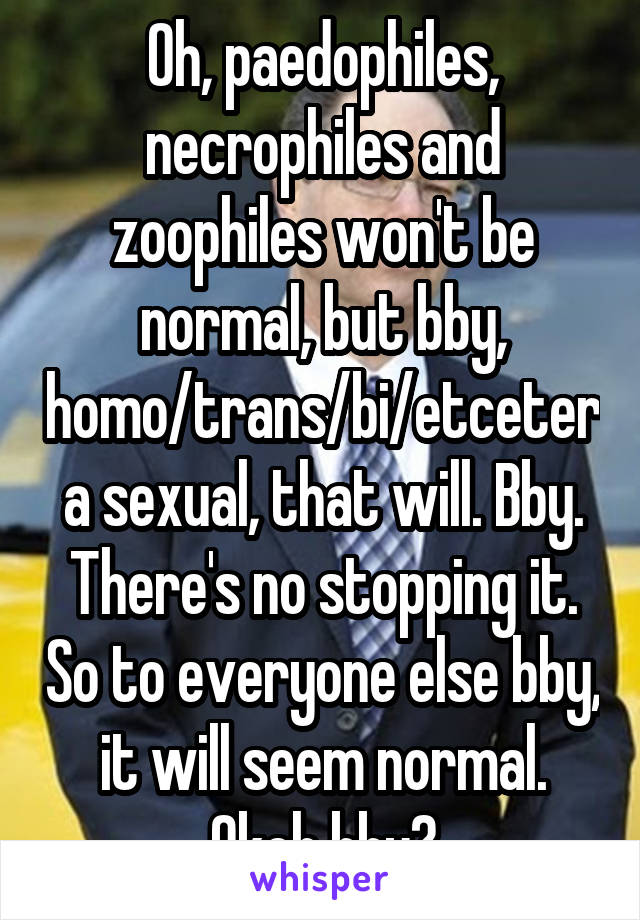 Oh, paedophiles, necrophiles and zoophiles won't be normal, but bby, homo/trans/bi/etcetera sexual, that will. Bby. There's no stopping it. So to everyone else bby, it will seem normal. Okeh bby?