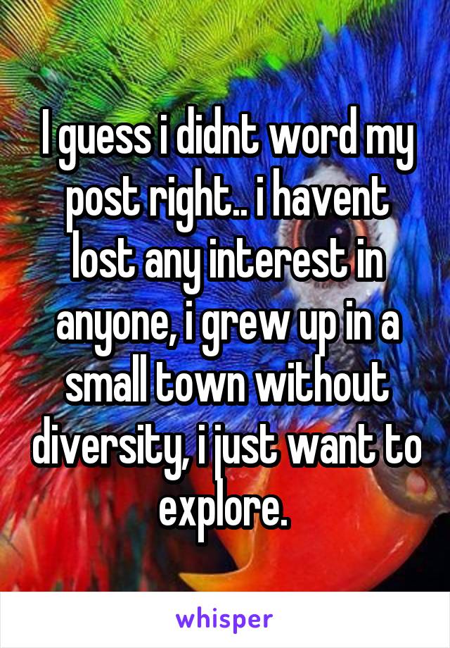 I guess i didnt word my post right.. i havent lost any interest in anyone, i grew up in a small town without diversity, i just want to explore. 