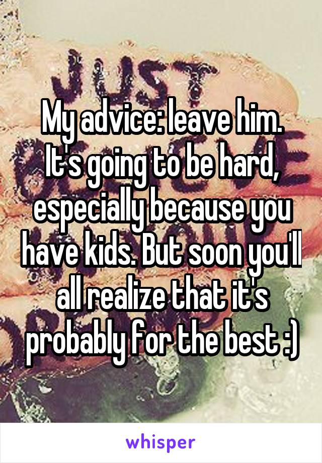 My advice: leave him. It's going to be hard, especially because you have kids. But soon you'll all realize that it's probably for the best :)