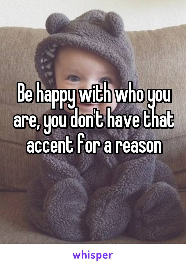 Be happy with who you are, you don't have that accent for a reason
