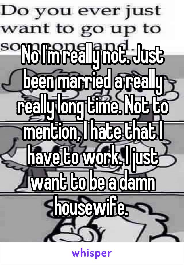 No I'm really not. Just been married a really really long time. Not to mention, I hate that I have to work. I just want to be a damn housewife. 