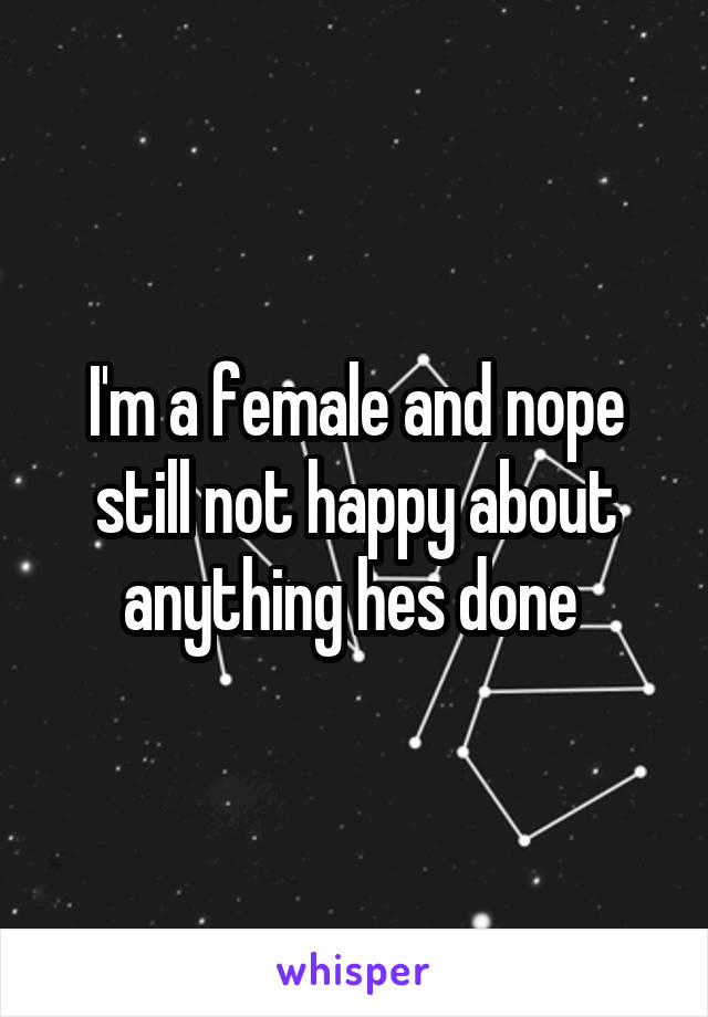 I'm a female and nope still not happy about anything hes done 