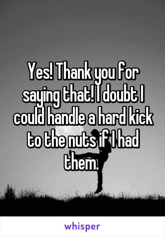 Yes! Thank you for saying that! I doubt I could handle a hard kick to the nuts if I had them. 